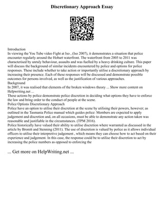 Discretionary Approach Essay
Introduction
In viewing the You Tube video Fight at Iso , (Iso 2007), it demonstrates a situation that police
encounter regularly around the Hobart waterfront. The waterfront from 2005 to 2011 was
characterised by unruly behaviour, assaults and was fuelled by a heavy drinking culture. This paper
will discuss the background of similar incidents encountered by police and options for police
responses. These include whether to take action or importantly utilise a discretionary approach by
increasing their presence. Each of these responses will be discussed and demonstrate possible
outcomes for persons involved, as well as the justification of various approaches.
Background
In 2007, it was realised that elements of the broken windows theory ... Show more content on
Helpwriting.net ...
These actions by police demonstrate police discretion in deciding what options they have to enforce
the law and bring order to the conduct of people at the scene.
Police Options Discretionary Approach
Police have an option to utilise their discretion at the scene by utilising their powers, however; as
outlined in the Tasmania Police manual which guides police: Members are expected to apply
judgement and discretion and, on all occasions, must be able to demonstrate any action taken was
reasonable and justifiable in the circumstances. (TPM 2016).
Police historically have valued their ability to utilise discretion where warranted as discussed in the
article by Bronitt and Stenning (2011). The use of discretion is valued by police as it allows individual
officers to utilise their interpretive judgement , which means they can choose how to act based on their
experience and judgement. In this case, the response could be to utilise their discretion to act by
increasing the police numbers as opposed to enforcing the
... Get more on HelpWriting.net ...
 