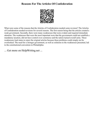 Reasons For The Articles Of Confederation
What were some of the reasons that the Articles of Confederation needed some revision? The Articles
of Confederation needed revisions for several reasons. The first reason being that the articles created a
weak government. Secondly, there were many weaknesses that were evident and required immediate
attention. The weaknesses that were the most important were that the government could not establish a
mandatory taxation, did not have control over commerce and the nation lacked overall unity. These
weaknesses lead states to reject the original articles because these problems could simply not be
overlooked. The need for a stronger government, as well as solutions to the weaknesses presented, led
to the constitutional convention in Philadelphia
... Get more on HelpWriting.net ...
 