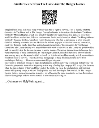 Similarities Between The Game And The Hunger Games
Imagine if you lived in a place were everyday you had to fight to survive. This is exactly what the
characters in The Game and in The Hunger Games had to do. In the science fiction book The Game
written by Monica Hughes, which was about 10 people who were invited to a game, to see if they
would be able to survive on a different environment. In the movie based on a book The Hunger Games
written by Suzanne Collins, was about twenty four people who had to participate in a life or death
situation and only one could survive. Both of the authors help you understand tenacity, innovation,
creativity. Tenacity can be described as the characteristics trait of determination. In The Hunger
Games and The Game tenacity was a required trait in order to survive. In The Game the group builds a
lock on page 22, And the lock on the door is a mini mouser. The group showed tenacity because they
were determined to have a safe home. In The Hunger Games Katniss tied herself to a tree when she
was running away so she would not fall in her sleep. Katniss showed her tenacity and determination to
be safe in order to survive. Tenacity allowed both groups to have determination to move from
surviving to thriving. ... Show more content on Helpwriting.net ...
Innovation is important because it helps the characters go from surviving to striving. In the book The
Game the group used innovation by getting a new way of using light, on page 173 it says, For the time
when the rain is heavy or the wind blows out of the north, we close the shutters tight and light our
rooms with pottery lamps, a wick of finely plaited tree bark floating in flax seed oil. In The Hunger
Games, Katniss showed innovation to protect herself during the game in order to survive. Innovation
allowed both groups to have a new method to move from surviving to
... Get more on HelpWriting.net ...
 