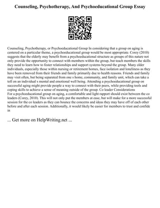 Counseling, Psychotherapy, And Psychoeducational Group Essay
Counseling, Psychotherapy, or Psychoeducational Group In considering that a group on aging is
centered on a particular theme, a psychoeducational group would be most appropriate. Corey (2010)
suggests that the elderly may benefit from a psychoeducational structure as groups of this nature not
only provide the opportunity to connect with members within the group, but teach members the skills
they need to learn how to foster relationships and support systems beyond the group. Many older
individuals, especially those within nursing or retirement homes, face isolation and loneliness as they
have been removed from their friends and family primarily due to health reasons. Friends and family
may visit often, but being separated from one s home, community, and family unit, which can take a
toll on an individual s mental and emotional well being. Attending a psychoeducational group on
successful aging might provide people a way to connect with their peers, while providing tools and
coping skills to achieve a sense of meaning outside of the group. Co leader Considerations
For a psychoeducational group on aging, a comfortable and light rapport should exist between the co
leaders (Corey, 2010). This will not only put the members at ease, but will make for a more successful
session for the co leaders as they can bounce the concerns and ideas they may have off of each other
before and after each session. Additionally, it would likely be easier for members to trust and confide
in
... Get more on HelpWriting.net ...
 