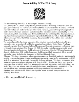 Accountability Of The FDA Essay
The Accountability of the FDA in Protecting the American Citizenry
The United States of America is arguably the greatest country in the history of the world. With this
great global influence, one could assume the United States ensures the best for its citizens health and
prosperity, to be a role model for the rest of the world. However, you would be greatly surprised. The
United States is failing to take action against some of the major immoralities committed by its own
bureaucracies, which consistently cause detrimental harm to the well being of the American public. A
significant bureaucracy that is responsible for a great deal of harm to the U.S. is the Food and Drug
Administration, or FDA. The FDA is preventing the sustainability of the ... Show more content on
Helpwriting.net ...
The answer lies within the simple economics of the situation. Monsanto and a few other biotech
companies make up an oligopoly within the agricultural market in the United States. Five large
companies Aventis, Dow Chemical, DuPont, Monsanto, and Syngenta now control a substantial piece
of the agricultural patent portfolio (Barton 43). With this market control comes great profit, which
then translates into influence over the FDA because if there is one thing the FDA actually does care
about, it s dollar signs. With total influence over the FDA established, Monsanto is able to unleash
patent after patent furthering the dominance of GMO s within agriculture.
When the FDA allows Monsanto to release excessive patents on their GMO seeds, they are essentially
creating a command economy because small farmers are unable to turn profits without using the GMO
seeds from Monsanto. The economic command is furthered, when the FDA allows Monsanto to pass
laws prohibiting farmers from replanting seeds from the GMO s they harvest. Every year, farmers
must re purchase new GMO seeds from Monsanto because their patents have made it illegal to re use
seeds. The former was only the economic and labeling issues with Monsanto s use of GMO s. The
average citizen is not aware of some of the health dangers of ingesting certain GMO s.
GMO s contain inherent health risks such as digestion issues, increased allergic reactions, and
infertility. This should
... Get more on HelpWriting.net ...
 