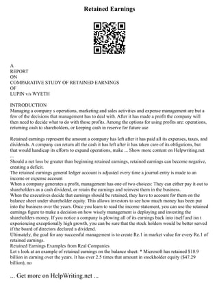 Retained Earnings
A
REPORT
ON
COMPARATIVE STUDY OF RETAINED EARNINGS
OF
LUPIN v/s WYETH
INTRODUCTION
Managing a company s operations, marketing and sales activities and expense management are but a
few of the decisions that management has to deal with. After it has made a profit the company will
then need to decide what to do with those profits. Among the options for using profits are: operations,
returning cash to shareholders, or keeping cash in reserve for future use
Retained earnings represent the amount a company has left after it has paid all its expenses, taxes, and
dividends. A company can return all the cash it has left after it has taken care of its obligations, but
that would handicap its efforts to expand operations, make ... Show more content on Helpwriting.net
...
Should a net loss be greater than beginning retained earnings, retained earnings can become negative,
creating a deficit.
The retained earnings general ledger account is adjusted every time a journal entry is made to an
income or expense account
When a company generates a profit, management has one of two choices: They can either pay it out to
shareholders as a cash dividend, or retain the earnings and reinvest them in the business.
When the executives decide that earnings should be retained, they have to account for them on the
balance sheet under shareholder equity. This allows investors to see how much money has been put
into the business over the years. Once you learn to read the income statement, you can use the retained
earnings figure to make a decision on how wisely management is deploying and investing the
shareholders money. If you notice a company is plowing all of its earnings back into itself and isn t
experiencing exceptionally high growth, you can be sure that the stock holders would be better served
if the board of directors declared a dividend.
Ultimately, the goal for any successful management is to create Re.1 in market value for every Re.1 of
retained earnings.
Retained Earnings Examples from Real Companies
Let s look at an example of retained earnings on the balance sheet: * Microsoft has retained $18.9
billion in earning over the years. It has over 2.5 times that amount in stockholder equity ($47.29
billion), no
... Get more on HelpWriting.net ...
 