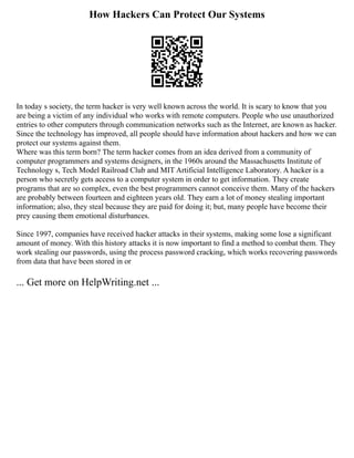 How Hackers Can Protect Our Systems
In today s society, the term hacker is very well known across the world. It is scary to know that you
are being a victim of any individual who works with remote computers. People who use unauthorized
entries to other computers through communication networks such as the Internet, are known as hacker.
Since the technology has improved, all people should have information about hackers and how we can
protect our systems against them.
Where was this term born? The term hacker comes from an idea derived from a community of
computer programmers and systems designers, in the 1960s around the Massachusetts Institute of
Technology s, Tech Model Railroad Club and MIT Artificial Intelligence Laboratory. A hacker is a
person who secretly gets access to a computer system in order to get information. They create
programs that are so complex, even the best programmers cannot conceive them. Many of the hackers
are probably between fourteen and eighteen years old. They earn a lot of money stealing important
information; also, they steal because they are paid for doing it; but, many people have become their
prey causing them emotional disturbances.
Since 1997, companies have received hacker attacks in their systems, making some lose a significant
amount of money. With this history attacks it is now important to find a method to combat them. They
work stealing our passwords, using the process password cracking, which works recovering passwords
from data that have been stored in or
... Get more on HelpWriting.net ...
 
