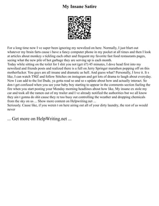 My Insane Satire
For a long time now I ve super been ignoring my newsfeed on here. Normally, I just blurt out
whatever my brain farts cause i have a fancy computer phone in my pocket at all times and then I look
at articles about monkey s tickling each other and frequent my favorite fast food restaurants pages,
seeing what the new pile of hot garbage they are serving up is each month.
Today while sitting on the toilet for I shit you not (get it?) 45 minutes, I dove head first into my
newsfeed and friends posts and realized there is a full on Jerry Springer marathon popping off on this
motherfucker. You guys are all insane and dramatic as hell. And guess what? Personally, I love it. It s
like, I can watch TMZ and follow Stitches on instagram and get lots of drama to laugh about everyday.
Now I can add to the list Dude, ya gotta read so and so s update about how and actually interact. So
don t get confused when you see your baby boy starting to appear in the comments section fueling the
fire when you start posting your Monday morning headlines about how like, My insane ex stole my
car and took all the ramen out of my trailer and I ve already notified the authorities but we all know
they ain t gonna do shit cause they re too busy out controlling the weather and dropping chemicals
from the sky on us ... Show more content on Helpwriting.net ...
Seriously. Cause like, if you weren t on here airing out all of your dirty laundry, the rest of us would
never
... Get more on HelpWriting.net ...
 