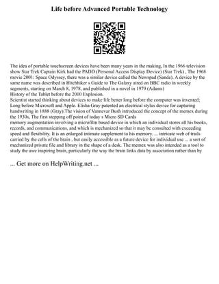 Life before Advanced Portable Technology
The idea of portable touchscreen devices have been many years in the making, In the 1966 television
show Star Trek Captain Kirk had the PADD (Personal Access Display Device) (Star Trek) , The 1968
movie 2001: Space Odyssey, there was a similar device called the Newspad (Sande). A device by the
same name was described in Hitchhiker s Guide to The Galaxy aired on BBC radio in weekly
segments, starting on March 8, 1978, and published in a novel in 1979 (Adams)
History of the Tablet before the 2010 Explosion.
Scientist started thinking about devices to make life better long before the computer was invented;
Long before Microsoft and Apple. Elisha Gray patented an electrical stylus device for capturing
handwriting in 1888 (Gray).The vision of Vannevar Bush introduced the concept of the memex during
the 1930s, The first stepping off point of today s Micro SD Cards
memory augmentation involving a microfilm based device in which an individual stores all his books,
records, and communications, and which is mechanized so that it may be consulted with exceeding
speed and flexibility. It is an enlarged intimate supplement to his memory. ... intricate web of trails
carried by the cells of the brain , but easily accessible as a future device for individual use ... a sort of
mechanized private file and library in the shape of a desk. The memex was also intended as a tool to
study the awe inspiring brain, particularly the way the brain links data by association rather than by
... Get more on HelpWriting.net ...
 