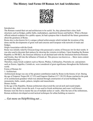 The History And Forms Of Roman Art And Architecture
Introduction
The Romans wanted their art and architecture to be useful. So, they planned their cities; built
structures such as bridges, public baths, marketplaces, apartment houses and harbors. When a Roman
official ordered sculpture for a public square, he had a purpose that it should tell the future generations
about the greatness of Rome.
Rome also is also known for it s unique cultural achievements which include the invention of the
dome and the developments of groin wall and concrete and European wide network of roads and
bridges.
Origin Association with the Greek
Rome was initially ruled by Etruscan kings who possessed a variety of Etruscan Art for their tombs. It
was also used to decorate their palaces by showing the victories in military. Upon founding the Roman
Republic in 500 BCE, the Etruscan influence in art declined and with the interaction between Romans
and Greeks, they fell into the influence of Greek art. This process was known as ... Show more content
on Helpwriting.net ...
Therefore, many Greek sculptors such as Myron, Phidias, Callimachus, Praxiteles etc. and painters
such as Zeuxis, Appelles, Corinth etc. were considered of great significance throughout the Hellenistic
world.
Forms of Roman Art
1. Architecture
Architectural design was one of the greatest contribution made by Rome in the history of art. During
the age of Emperor Trajan (98 117 CE) and Emperor Hadrian (117 138 CE) Rome reached to the peak
of its architectural grandeur which was attained through construction of several buildings like
monuments, baths, canals, palaces, temples and mausoleums.
Domes Arches
In the age of the Republic, Roman architecture discovered the curved arch and round temple.
However, they didn t invent the arch. It was used in Greek architecture and wasn t well known.
Romans were the first to master the use of multiple arches or vaults. After the turn of the millennium,
Roman architects developed several tactical techniques for urban building on massive
... Get more on HelpWriting.net ...
 
