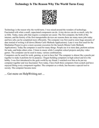 Technology Is The Reason Why The World Turns Essay
Technology is the reason why the world turns. I was raised around the wonders of technology.
Fascinated with what a small, capacitated component can do. A tiny device can do so much, only for
so little. Today, many jobs that require a computer are easier. The first computer, the birth of the
internet, and the history of the first transportable devices are reasons there are many more jobs today
and how jobs can be completed more efficiently. The computer was first used to store huge amounts of
data instead of writing it all down (Monte Carlo Methods Applications). Later it was first used for the
Manhattan Project to give a more accurate execution for the launch (Monte Carlo Methods
Applications). Today the computer is used for many things. People use it to store data, preform actions
for tasks, and helps others relax. I listen to music while I complete school projects and play video
games. The computer can be used in many, various combinations.
Computers can be used for work, gaming, or just to have fun! The computer is almost like a puzzle put
together to make it preform for its purpose. I began building computers in high school and love the
hobby. I was first introduced to the geek world by my friend. I watched over him as he put my
computer together and was fascinated. Now today, I have built three computers from scratch and have
enjoyed fitting every component together. The computer as a whole, has become a special tool to
society. The computer became more
... Get more on HelpWriting.net ...
 