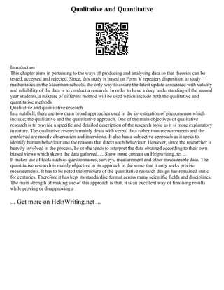 Qualitative And Quantitative
Introduction
This chapter aims in pertaining to the ways of producing and analysing data so that theories can be
tested, accepted and rejected. Since, this study is based on Form V repeaters disposition to study
mathematics in the Mauritian schools, the only way to assure the latest update associated with validity
and reliability of the data is to conduct a research. In order to have a deep understanding of the second
year students, a mixture of different method will be used which include both the qualitative and
quantitative methods.
Qualitative and quantitative research
In a nutshell, there are two main broad approaches used in the investigation of phenomenon which
include; the qualitative and the quantitative approach. One of the main objectives of qualitative
research is to provide a specific and detailed description of the research topic as it is more explanatory
in nature. The qualitative research mainly deals with verbal data rather than measurements and the
employed are mostly observation and interviews. It also has a subjective approach as it seeks to
identify human behaviour and the reasons that direct such behaviour. However, since the researcher is
heavily involved in the process, he or she tends to interpret the data obtained according to their own
biased views which skews the data gathered. ... Show more content on Helpwriting.net ...
It makes use of tools such as questionnaires, surveys, measurement and other measureable data. The
quantitative research is mainly objective in its approach in the sense that it only seeks precise
measurements. It has to be noted the structure of the quantitative research design has remained static
for centuries. Therefore it has kept its standardise format across many scientific fields and disciplines.
The main strength of making use of this approach is that, it is an excellent way of finalising results
while proving or disapproving a
... Get more on HelpWriting.net ...
 