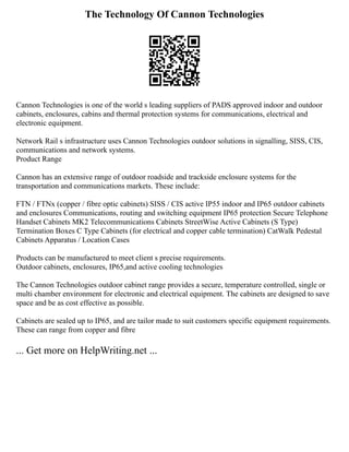 The Technology Of Cannon Technologies
Cannon Technologies is one of the world s leading suppliers of PADS approved indoor and outdoor
cabinets, enclosures, cabins and thermal protection systems for communications, electrical and
electronic equipment.
Network Rail s infrastructure uses Cannon Technologies outdoor solutions in signalling, SISS, CIS,
communications and network systems.
Product Range
Cannon has an extensive range of outdoor roadside and trackside enclosure systems for the
transportation and communications markets. These include:
FTN / FTNx (copper / fibre optic cabinets) SISS / CIS active IP55 indoor and IP65 outdoor cabinets
and enclosures Communications, routing and switching equipment IP65 protection Secure Telephone
Handset Cabinets MK2 Telecommunications Cabinets StreetWise Active Cabinets (S Type)
Termination Boxes C Type Cabinets (for electrical and copper cable termination) CatWalk Pedestal
Cabinets Apparatus / Location Cases
Products can be manufactured to meet client s precise requirements.
Outdoor cabinets, enclosures, IP65,and active cooling technologies
The Cannon Technologies outdoor cabinet range provides a secure, temperature controlled, single or
multi chamber environment for electronic and electrical equipment. The cabinets are designed to save
space and be as cost effective as possible.
Cabinets are sealed up to IP65, and are tailor made to suit customers specific equipment requirements.
These can range from copper and fibre
... Get more on HelpWriting.net ...
 