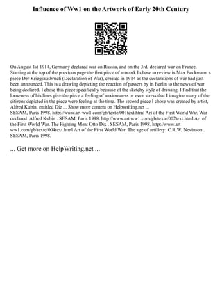 Influence of Ww1 on the Artwork of Early 20th Century
On August 1st 1914, Germany declared war on Russia, and on the 3rd, declared war on France.
Starting at the top of the previous page the first piece of artwork I chose to review is Max Beckmann s
piece Der Kriegsausbruch (Declaration of War), created in 1914 as the declarations of war had just
been announced. This is a drawing depicting the reaction of passers by in Berlin to the news of war
being declared. I chose this piece specifically because of the sketchy style of drawing. I find that the
looseness of his lines give the piece a feeling of anxiousness or even stress that I imagine many of the
citizens depicted in the piece were feeling at the time. The second piece I chose was created by artist,
Alfred Kubin, entitled Die ... Show more content on Helpwriting.net ...
SESAM, Paris 1998. http://www.art ww1.com/gb/texte/001text.html Art of the First World War. War
declared: Alfred Kubin . SESAM, Paris 1998. http://www.art ww1.com/gb/texte/002text.html Art of
the First World War. The Fighting Men: Otto Dix . SESAM, Paris 1998. http://www.art
ww1.com/gb/texte/004text.html Art of the First World War. The age of artillery: C.R.W. Nevinson .
SESAM, Paris 1998.
... Get more on HelpWriting.net ...
 