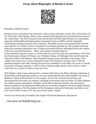 Essay about Biography of Rachel Carson
Biography of Rachel Carson
Rachel Carson is considered one of America s finest science and nature writers. She is best known for
her 1962 book, Silent Spring, which is often credited with beginning the environmental movement in
the United States. The book focussed on the uncontrolled and often indiscriminate use of pesticides,
especially dichlorodiphenyltrichloroethane (commonly known as DDT), and the irreparable
environmental damage caused by these chemicals. The public outcry Carson generated by the book
motivated the U.S. Senate to form a committee to investigate pesticide use. Her eloquent testimony
before the committee altered the views of many government officials and helped lead to the creation
of the Environmental Protection ... Show more content on Helpwriting.net ...
Carson planned to pursue a career as a writer when she received a four year scholarship in 1925 from
the Pennsylvania College for Women, now Chatham College, in Pittsburgh. Here she fell under the
influence of Mary Scott Skinker, whose freshman biology course altered her career plans. In the
middle of her junior year, Carson switched her major from English to zoology, and in 1928 she
graduated magnum cum laude. Biology has given me something to write about, she wrote to a friend,
as quoted in Carnegie magazine. I will try in my writing to make animals in the woods or waters,
where they live, as alive to others as they are to me.
With Skinker s help, Carson obtained first a summer fellowship at the Marine Biology Laboratory at
Woods Hole in Massachusetts and then a one year scholarship from the Johns Hopkins University in
Baltimore. While at Woods Hole over the summer, she saw the ocean for the first time and
encountered her first exotic sea creatures, including sea anemones and sea urchins. At Johns Hopkins,
she studied zoology and genetics. Graduate school did not proceed smoothly; she encountered
financial problems and experimental difficulties but eventually managed to finish her highly detailed
master s dissertation, The Development of the Pronephoros during the Embryonic and Early Larval
Life of the Catfish. In June 1932, she received her master s degree.
Carson was entering the job market at the height of the Great Depression. Her parents
... Get more on HelpWriting.net ...
 