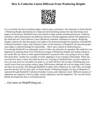 How Is Catherine Linton Different From Wuthering Heights
It is a scientific fact that everything adapts: animal, plant, and human. The characters in Emily Brontë
s Wuthering Heights demonstrate in a balanced and entertaining manner the idea that beings must
adapt or be destroyed. Heathcliff shows the refusal to adapt and the resulting destruction. Catherine
Earnshaw Linton demonstrates the difference between outward adaptation and the full adaptation of
the mind and soul. And Catherine Linton effortlessly embodies willingness to change. Wuthering
Heights explores the idea that people must adapt or be destroyed through the characters of Heathcliff,
Catherine Earnshaw Linton, and Catherine Linton. In the character of Heathcliff, the idea that people
must adapt is explored through his relationship ... Show more content on Helpwriting.net ...
Even though Heathcliff was unbearably mean to Cathy, she refused to be squashed. She made her own
happiness by planting plants from Thrushcross Grange at Wuthering Heights and reading whenever
she could. She also chose to rebel against Heathcliff s tyrannical rules, even going as far as to fight
him about them. Another key example of Cathy adapting is in her romantic relationships. When she
was forced to marry Linton, she made the best of it, insisting to Heathcliff that, you have nobody to
love you; and, however miserable you make us, we shall still have the revenge of thinking that your
cruelty arises from your greater misery, (page 240) because although she was not happy with Linton,
she knew he loved her. And although Heathcliff wouldn t allow Hareton to be with Cathy, she fought
past that and they fell for each other. In Emily Brontë s Wuthering Heights, the idea of adaptation is
explored through Heathcliff, Catherine Earnshaw Linton, and Catherine Linton. Different manners of
adaptation are explored: refusal to adapt, surface adaptation, and full adaptation. The way that Emily
Brontë developed this idea is well balanced and
... Get more on HelpWriting.net ...
 