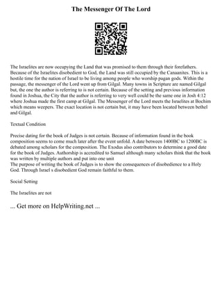 The Messenger Of The Lord
The Israelites are now occupying the Land that was promised to them through their forefathers.
Because of the Israelites disobedient to God, the Land was still occupied by the Canaanites. This is a
hostile time for the nation of Israel to be living among people who worship pagan gods. Within the
passage, the messenger of the Lord went up from Gilgal. Many towns in Scripture are named Gilgal
but, the one the author is referring to is not certain. Because of the setting and previous information
found in Joshua, the City that the author is referring to very well could be the same one in Josh 4:12
where Joshua made the first camp at Gilgal. The Messenger of the Lord meets the Israelites at Bochim
which means weepers. The exact location is not certain but, it may have been located between bethel
and Gilgal.
Textual Condition
Precise dating for the book of Judges is not certain. Because of information found in the book
composition seems to come much later after the event unfold. A date between 1400BC to 1200BC is
debated among scholars for the composition. The Exodus also contributors to determine a good date
for the book of Judges. Authorship is accredited to Samuel although many scholars think that the book
was written by multiple authors and put into one unit
The purpose of writing the book of Judges is to show the consequences of disobedience to a Holy
God. Through Israel s disobedient God remain faithful to them.
Social Setting
The Israelites are not
... Get more on HelpWriting.net ...
 