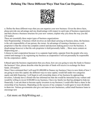Defining The Three Different Ways That You Can Organize...
a. Define the three different ways that you can organize your new business. Given the above facts,
please provide one advantage and one disadvantage with respect to each type of business organization
and then choose a business structure for your new venture; explain why you chose the way you did.
(10 marks)
There are essentially three major types of business organizations:
Sole Proprietorship: A business which involves an individual carrying on business alone, the business
is the sole responsibility of one person, the owner. An advantage of running a business as a sole
proprietor is that the owner has complete control and decision making power over the business. A
disadvantage however is that the sole proprietor is held personally liable ... Show more content on
Helpwriting.net ...
I choose to start cooperation because it is a separate legal entity, separate from the people who own,
control and manage it; by registering my business as cooperation I will not personally be responsible
for the corporation s debts.
b.Based upon the business organization that you chose, how are you going to raise the funds to finance
the business? Also, please describe what the provider of funds will receive in exchange for these
funds. (10 marks)
Since I have estimated that I will need $1,000,000 to finance my business I have to now think of how I
am going to raise this capital, the different ways to raise capital, would fall under two categories
equity and debt financing. I will begin to sell ownership shares of my business by approaching
investors, I already have a friend who has informed me that she would be interested in my venture and
would be willing to invest $100,000 in my business, I have my family too that has pledged to help me
financially. I can ask them to become equity investors in my business; I could offer them a share in the
ownership of my business. Depending on the success of my company I could agree to issue dividends
to them too. Various governments also give out loans to new businesses, called small business loans to
encourage new
... Get more on HelpWriting.net ...
 