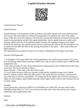 Capital Structure theories
Capital Structure Theories
Capital Structure
Capital Structure is the proportion of debt, preference and equity capitals in the total financing of the
firm s assets. The main objective of financial management is to maximize the value of the equity
shares of the firm. Given this objective, the firm has to choose that financing mix/capital structure that
results in maximizing the wealth of the equity shareholders. Such a capital structure is called as the
optimum capital structure. At the optimum capital structure, the weighted average cost of capital
would be the minimum. The capital structure decision influences the value of the firm through its cost
of capital and can affect the share of the earnings that pertain to the equity ... Show more content on
Helpwriting.net ...
This approach also says that the overall cost of capital is independent of the degree of leverage.
Features of NOI approach:
1. At all degrees of leverage (debt), the overall capitalization rate would remain constant. For a given
level of Earnings before Interest and Taxes (EBIT), the value of a firm would be equal to EBIT/overall
capitalization rate.
2. The value of equity of a firm can be determined by subtracting the value of debt from the total value
of the firm. This can be denoted as follows:
Value of Equity = Total value of the firm Value of debt
3. Cost of equity increases with every increase in debt and the weighted average cost of capital
(WACC) remains constant. When the debt content in the capital structure increases, it increases the
risk of the firm as well as its shareholders. To compensate for the higher risk involved in investing in
highly levered company, equity holders naturally expect higher returns which in turn increases the cost
of equity capital.
Example:
Let us assume that a firm has an EBIT level of $50,000, cost of debt 10%, the total value of debt
$200,000 and the WACC is 12.5%. Let us find out the total value of the firm and the cost of equity
capital (the equity capitalization rate).
Solution:
EBIT
... Get more on HelpWriting.net ...
 