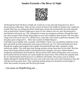 Sandra Ferencik s The River At Night
All through the book The River at Night, the women try to stay calm and strong however, fear is
always present within them. There are four women all alone in the middle of nowhere who s guide just
recently died, they are nothing but afraid, Sandra spun around and screamed//Her face had contorted
with so much terror I feared I might turn to stone if I saw whatever she saw, but I forced myself to
look behind us (Ferencik, pg. 129). Although the women are courageous and brave through the entire
trip, there are parts where strange things began to occur and it frightens them all quite a bit. Fear plays
a large role in this novel since it is a thriller novel; it provides some action to grab more attention. Fear
also plays quite a large part in ... Show more content on Helpwriting.net ...
I still hadn t put it together until, viscerally, I did. Bullets.//I knew Loo was dead but rolled her on her
back and shook her and screamed her name anyway (Ferencik, pg. 211). Wini and Sandra have been
through the roughest and toughest times together and understood each other s problems clearly
without any doubts. They both share their feelings and have always been there for the other. Wini has
always been facing internal conflicts with herself and she struggles even more without Sandra s
compassion and humanity there beside her. She has always been afraid of being alone since everyone
she loved has left her by herself, she cannot handle this much sorrow. Wini still has the empathy from
her two friends Rachel and Pia however it is different with Sandra. The journey went on without
Sandra although her friends did bury her near a tree with some rocks to be easily found just as they did
with their previous guide, Rory. They continued strolling along trees absolutely no knowledge of
where they actually are going until the three girls heard
... Get more on HelpWriting.net ...
 