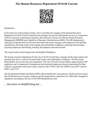 The Human Resources Department Of Swift Current
Introduction
In the interview with Lyndsaye Greke, who is currently the manager of the Human Resources
Department of Swift Current, Saskatchewan manages the payroll and benefits services in conjunction
with the corporate compensation program. Her education consists of a Master Human Resource
Management (MHRM) and a Bachelor of Business Administration (BBA). The HR department is
within the Corporate Services Division that leads and assists managers and employees with staffing,
classification, the legal context and creating safe and healthy workplaces, planning and recruiting,
selecting employees and training, learning, development and total rewards.
The Legal Context and Creating Safe and Healthy Workplaces
The human resources department for the city of Swift Current has to manage all the legal context and
ensuring they have a work environment that creates safe and healthy workplaces. The Provincial
Municipality Act governs the cities legislation. The city of Swift Current employs approximately 300
employees and is comprised of management and unionized employees that are represented by three
collective agreements with locals union, which are the CUPE Local 183, IBEW Local 2067, and the
IAFF Local 1318.
The Occupational Health and Safety (OHS) officer handles the cities policies, and this person ensures
that all the policies are in place, making sure the organization s operations are sufficiently managed to
regulations according to the Acts of the OHS Saskatchewan and
... Get more on HelpWriting.net ...
 