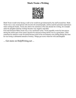 Mark Twain s Writing
Mark Twain would write facing a wall so he would not get distracted by the stuff around him. Mark
Twain was a very social person who loved to be around people, and he used his personal experiences
when writing his books. Twain also allows his emotions at the time dictate his writing, for example
when his daughter died his writings became very negative and dark.
First and foremost Mark Twain was a very emotional writer. Twain arguably wrote his best pieces
during the earlier part of his career, because he enjoyed writing and he was in a good place. After
sometime he started to write for profit because most of his investments were failing during this time
he was losing a substantial amount of money. Things got worse when his wife and daughter
... Get more on HelpWriting.net ...
 