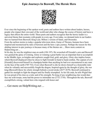 Epic Journeys In Beowulf, The Heroic Hero
Ever since the beginning of the spoken word, poets and authors have written about leaders, heroes,
people who impact their own part of the world and other who change the course of history and leave a
legacy that affects the entire world. These poets and authors recognize that the heroic leader is a
universal theme that resonates with people in every age. Even today, we demand traits in our leaders
that we learned from Beowulf, King Lear, Milton s version of Satan, and Oroonoko.
From the earliest stories to today s popular television show, Game of Thrones, humans have been
inspired and mesmerized by tales of heroism and the hero s epic journey. Perhaps the reason for this
abiding interest in epic journeys is because many of the themes are ... Show more content on
Helpwriting.net ...
In his day, he was the mightiest man on earth (196 197). He wrenched off Grendel s arm and Beowulf
was granted the glory of winning. Glory or winning a great battle was an important feat to accomplish
in the Middle Ages, as knights and explorers sought God, gold, and glory. Glory also implies honor,
which Beowulf displayed when he chose to fight Grendel in hand to hand combat, The captain of evil
[Grendel] discovered himself in a handgrip harder than anything he had ever encountered in any man
on the face of the earth (749 752). Even when Beowulf is old, he shows himself as a honorable ruler
when he valiantly and successfully fought the dragon, Inspired again by the thought of glory, the war
king [Beowulf] threw his whole strength behind a sword stroke (2677 2679). Beowulf continued to
gather his strength to fight the dragon until he finally triumphed. As his life ends, he tells Wiglaf that
he was proud of his time as a ruler and of his strength, No king of any neighboring clan would dare
face me with troops, none had the power to intimidate me (2732 2736). Throughout the tale, Beowulf
exemplified a strong, valiant hero who reigned with honor and
... Get more on HelpWriting.net ...
 