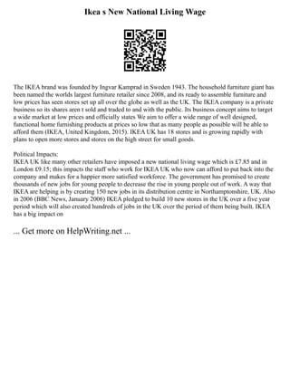 Ikea s New National Living Wage
The IKEA brand was founded by Ingvar Kamprad in Sweden 1943. The household furniture giant has
been named the worlds largest furniture retailer since 2008, and its ready to assemble furniture and
low prices has seen stores set up all over the globe as well as the UK. The IKEA company is a private
business so its shares aren t sold and traded to and with the public. Its business concept aims to target
a wide market at low prices and officially states We aim to offer a wide range of well designed,
functional home furnishing products at prices so low that as many people as possible will be able to
afford them (IKEA, United Kingdom, 2015). IKEA UK has 18 stores and is growing rapidly with
plans to open more stores and stores on the high street for small goods.
Political Impacts:
IKEA UK like many other retailers have imposed a new national living wage which is £7.85 and in
London £9.15; this impacts the staff who work for IKEA UK who now can afford to put back into the
company and makes for a happier more satisfied workforce. The government has promised to create
thousands of new jobs for young people to decrease the rise in young people out of work. A way that
IKEA are helping is by creating 150 new jobs in its distribution centre in Northamptonshire, UK. Also
in 2006 (BBC News, January 2006) IKEA pledged to build 10 new stores in the UK over a five year
period which will also created hundreds of jobs in the UK over the period of them being built. IKEA
has a big impact on
... Get more on HelpWriting.net ...
 