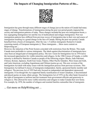 The Impacts of Changing Immigration Patterns of the...
Immigration has gone through many different stages of change just as the nation of Canada had many
stages of change. Transformations of immigration during the post war period greatly impacted the
society and immigration patterns of today. These changes included the post war immigration boom, a
less segregating Immigration Act and the rise of multicultural and refugee immigration. Post war
immigration patterns have differed from previous waves of immigration due to their size and source of
immigration resulting in a grand change in the face of Canada. During the post war period, Canada
benefited from a boom of immigrants. After the war, 1.5 million immigrants flocked to Canada
consisting mainly of European immigrants (). These immigrants ... Show more content on
Helpwriting.net ...
However, the induction of the Point System coincided with restrictions from the Britain. This made
Canada more preferable to various immigrants. The ideals against discrimination of immigrants have
since been an integral part of immigration policy. The new vision for Immigration Act in 1976 led to
the increased opportunities for visible minorities and refugees. In the 1986 Census of Canada, a visible
minority is defined by Statistics Canada as people of the following origins: Blacks, Indo Pakistani,
Chinese, Korean, Japanese, South East Asian, Filipino, Other Pacific Islanders, West Asian and Arab,
and Latin American, excluding Argentinean and Chilean (justice.gc.ca). This new revision of the
Immigration Act dealt with many issues with the immigration process from previous revisions. This
Immigration Act defined 4 classes of immigrants (independent, family, sponsored family member and
refugees). The previous Act of 1952 had only focused on independent and dependent (sponsored)
immigrants. Even though this Act supported family reunification of Asian Canadians, it discriminated
and placed quotas on many ethnic groups. The Immigration Act of 1976 on the other hand, focused on
the right of immigrants to uniform and fair treatment from government officials and generosity to
refugees (). This allowed for more visible minorities and refugees to make Canada their new home.
For example, by 1978, the number of refugees and reunited families outnumber that of immigrants
... Get more on HelpWriting.net ...
 