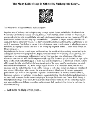 The Many Evils of Iago in Othello by Shakespeare Essay...
The Many Evils of Iago in Othello by Shakespeare
Iago is a man of jealousy, and he is proposing revenge against Cassio and Othello. He claims both
Cassio and Othello have seduced his wife, Emilia, a warm hearted, simple woman. He proposes, as
revenge of wife for wife, to put Othello into such a jealousy as judgement can cure (Jorgensen 59). We
know therefore from the start why Iago hates Othello . . . (Modern 3). Iago s hatred for the Moor is
deep, and there is apparently reason. The Ten Commandments teach us to love thy neighbor and to not
steal. It seems that Othello has in a sense broken both those rules, or at least that is what Iago wants us
to believe. By trying to seduce Emilia he is not loving thy neighbor, and he ... Show more content on
Helpwriting.net ...
Iago believes that he can exploit signs and forms from the outside while remaining..unscathed by the
consequent mystification (Eagleton 69). Iago s plans are carried out by causing sexual jealousy. The
successes of his plans depend on his pose of unswerving honesty a pose which none of the other
characters, not even his wife, is able to penetrate (Scragg 52). The other people involved in Iago s plan
have no idea what is about to happen to them. Iago uses their ignorance to destroy all of them. All are
oblivious of the false mind behind the honest mask and of the many specific machinations by which
they are victimized (Evans 116). Even though Iago is accused of all these evil deeds, that are not
revealed until the end of the play, it can still be reduced to look like a minute act. Iago can be reduced
to a resourceful intriguer who exposes the hero s weakness to ridicule and devises an appropriate
punishment, says Mehl in Shakespeare s Tragedies: An Introduction. In order to first fool Othello,
Iago must victimize several other people. Iago s success in fooling Othello is but the culmination of a
series of such betrayals that includes the duping of Roderigo, Brabantio, and Cassio. Each duping is
the explanatory image of the other, for in ever case Iago s method and end are the same: he plays on
and teases to life some hitherto controlled and concealed dark passion in his victim. In each case he
seeks in some way
... Get more on HelpWriting.net ...
 