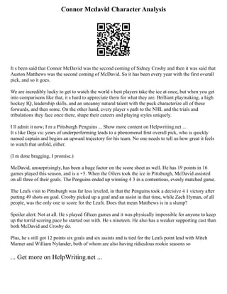 Connor Mcdavid Character Analysis
It s been said that Connor McDavid was the second coming of Sidney Crosby and then it was said that
Auston Matthews was the second coming of McDavid. So it has been every year with the first overall
pick, and so it goes.
We are incredibly lucky to get to watch the world s best players take the ice at once, but when you get
into comparisons like that, it s hard to appreciate them for what they are. Brilliant playmaking, a high
hockey IQ, leadership skills, and an uncanny natural talent with the puck characterize all of these
forwards, and then some. On the other hand, every player s path to the NHL and the trials and
tribulations they face once there, shape their careers and playing styles uniquely.
I ll admit it now; I m a Pittsburgh Penguins ... Show more content on Helpwriting.net ...
It s like Deja vu: years of underperforming leads to a phenomenal first overall pick, who is quickly
named captain and begins an upward trajectory for his team. No one needs to tell us how great it feels
to watch that unfold, either.
(I m done bragging, I promise.)
McDavid, unsurprisingly, has been a huge factor on the score sheet as well. He has 19 points in 16
games played this season, and is a +5. When the Oilers took the ice in Pittsburgh, McDavid assisted
on all three of their goals. The Penguins ended up winning 4 3 in a contentious, evenly matched game.
The Leafs visit to Pittsburgh was far less leveled, in that the Penguins took a decisive 4 1 victory after
putting 49 shots on goal. Crosby picked up a goal and an assist in that time, while Zach Hyman, of all
people, was the only one to score for the Leafs. Does that mean Matthews is in a slump?
Spoiler alert: Not at all. He s played fifteen games and it was physically impossible for anyone to keep
up the torrid scoring pace he started out with. He s nineteen. He also has a weaker supporting cast than
both McDavid and Crosby do.
Plus, he s still got 12 points six goals and six assists and is tied for the Leafs point lead with Mitch
Marner and William Nylander, both of whom are also having ridiculous rookie seasons so
... Get more on HelpWriting.net ...
 