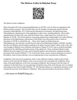 The Hebrew Exiles In Babylon Essay
The Hebrew Exiles in Babylon
When Jerusalem fell to the conquering Babylonians in 587 BC, most of what was important to the
Hebrew people was gone. They lost their holy city, the Temple was destroyed, and the Davidic
monarchy ended (Beasley 221). Following the destruction of Jerusalem, the Babylonian king,
Nebuchadrezzar, deported most of the population to other cities, including Babylon. These exiles
remained there for about fifty years until the Persian forces, under king Cyrus, took the city of
Babylon in 539 BC. The Persian policies concerning captured and exiled peoples were quite different
than those of the Babylonians, and because of this King Cyrus allowed the exiles to return to
Jerusalem in 538 BC to rebuild the city ... Show more content on Helpwriting.net ...
Nebuchadrezzar, who had only recently become ruler of the Babylonian Empire in 604 BC, decided
that this new Babylon should surpass anything in the fallen Assyrian Empire. Many of the exiles who
were brought to Babylon were craftsmen and artisans (2 Kings 24:14,16), and so could be profitably
employed in the rebuilding and improvement of the capital city. These workmen helped to make
Babylon the most elegant of its day, and its beautiful gardens and architecture surpassed anything
previously from Assyria (Whitely 71 72). It must have been a source of great satisfaction to some of
the Hebrew exiles to know that they were an important part in the reconstruction of Babylon.
In addition to the more rural occupations, there is also sufficient evidence written in discovered
archives of the time that the Hebrew exiles were involved in the mercantile life in Babylon. Since
many of the great highways of the time converged on Babylon, thus forming it into the center of
commerce in the Near East, it is not surprising to find that some of the exiles became active in trading
and loaning in this land of traffic (Whitley 73). The Murashu tablets are a significant testimony to the
commercial activities of the Hebrews in Babylon. These personal business records from a Hebrew
... Get more on HelpWriting.net ...
 