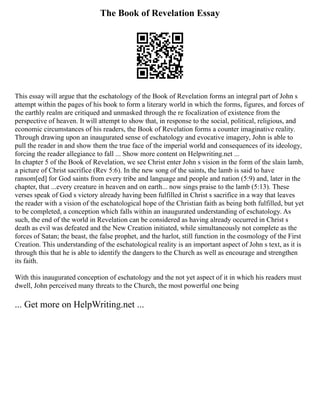 The Book of Revelation Essay
This essay will argue that the eschatology of the Book of Revelation forms an integral part of John s
attempt within the pages of his book to form a literary world in which the forms, figures, and forces of
the earthly realm are critiqued and unmasked through the re focalization of existence from the
perspective of heaven. It will attempt to show that, in response to the social, political, religious, and
economic circumstances of his readers, the Book of Revelation forms a counter imaginative reality.
Through drawing upon an inaugurated sense of eschatology and evocative imagery, John is able to
pull the reader in and show them the true face of the imperial world and consequences of its ideology,
forcing the reader allegiance to fall ... Show more content on Helpwriting.net ...
In chapter 5 of the Book of Revelation, we see Christ enter John s vision in the form of the slain lamb,
a picture of Christ sacrifice (Rev 5:6). In the new song of the saints, the lamb is said to have
ransom[ed] for God saints from every tribe and language and people and nation (5:9) and, later in the
chapter, that ...every creature in heaven and on earth... now sings praise to the lamb (5:13). These
verses speak of God s victory already having been fulfilled in Christ s sacrifice in a way that leaves
the reader with a vision of the eschatological hope of the Christian faith as being both fulfilled, but yet
to be completed, a conception which falls within an inaugurated understanding of eschatology. As
such, the end of the world in Revelation can be considered as having already occurred in Christ s
death as evil was defeated and the New Creation initiated, while simultaneously not complete as the
forces of Satan; the beast, the false prophet, and the harlot, still function in the cosmology of the First
Creation. This understanding of the eschatological reality is an important aspect of John s text, as it is
through this that he is able to identify the dangers to the Church as well as encourage and strengthen
its faith.
With this inaugurated conception of eschatology and the not yet aspect of it in which his readers must
dwell, John perceived many threats to the Church, the most powerful one being
... Get more on HelpWriting.net ...
 