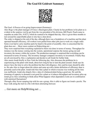 The Goal Eli Goldratt Summary
The Goal: A Process of on going Improvement (Summary)
Alex Rogo is the plant manager of Unico s Bearington plant. Clearly he has problems in his plant as is
evident in the surprise visit he got from the vice president of his division, Bill Peach. Peach came to
expedite an order (No. 41427), which he wanted to be shipped that day. Alex is given three months to
turn around his unprofitable plant or else face a shut down.
The order is shipped at the end of the day, although there was a breakdown of a machine and the plant
operated beneath efficiency. All workers were pulled from other jobs just to work on a single order.
Some even had to carry machine parts by hand to the point of assembly. Alex is concerned that his
plant does not ... Show more content on Helpwriting.net ...
They were surprised that everything explained to them was done in terms of money. Throughput for
instance was the money coming into the system, operational expense the money going out and
inventory the money within the system. The production manager is surprised that everything can be
measured in terms of money. The inventory manager compares inventory to investment. Finally they
are all convinced by Alex s explanation and decide to call Jonah for further help.
Alex meets Jonah briefly in New York the following day. Alex discusses the problems he is
experiencing at the plant with Jonah, about how long he has to turn the plant around. Jonah says he
doesn t have the time to solve the problem but that with diligence, Alex and his team should be able
to. He asks Alex to forget about the robots and came up with a better definition of efficiency than is
presently used at the plant. Jonah told Alex that a plant in which everyone was working all the time
was inefficient. Jonah also dispels Alex s idea of a balanced plant being a good one. He said the
trimming of capacity to demand is not good for a plant as it reduces throughput and inventory piles up.
Jonah gives Alex something to think about What happens when dependent events are in combination
with statistical fluctuations?
Through a Boy Scout camping trip with his son s group, Alex is able to figure out Jonah s puzzle. The
boys walk along the trail in a file with them alternating between
... Get more on HelpWriting.net ...
 