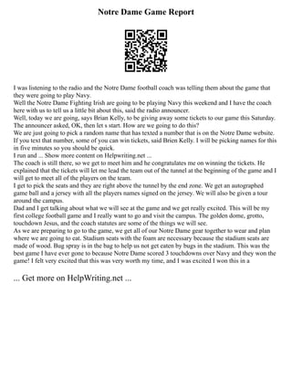 Notre Dame Game Report
I was listening to the radio and the Notre Dame football coach was telling them about the game that
they were going to play Navy.
Well the Notre Dame Fighting Irish are going to be playing Navy this weekend and I have the coach
here with us to tell us a little bit about this, said the radio announcer.
Well, today we are going, says Brian Kelly, to be giving away some tickets to our game this Saturday.
The announcer asked, OK, then let s start. How are we going to do this?
We are just going to pick a random name that has texted a number that is on the Notre Dame website.
If you text that number, some of you can win tickets, said Brien Kelly. I will be picking names for this
in five minutes so you should be quick.
I run and ... Show more content on Helpwriting.net ...
The coach is still there, so we get to meet him and he congratulates me on winning the tickets. He
explained that the tickets will let me lead the team out of the tunnel at the beginning of the game and I
will get to meet all of the players on the team.
I get to pick the seats and they are right above the tunnel by the end zone. We get an autographed
game ball and a jersey with all the players names signed on the jersey. We will also be given a tour
around the campus.
Dad and I get talking about what we will see at the game and we get really excited. This will be my
first college football game and I really want to go and visit the campus. The golden dome, grotto,
touchdown Jesus, and the coach statutes are some of the things we will see.
As we are preparing to go to the game, we get all of our Notre Dame gear together to wear and plan
where we are going to eat. Stadium seats with the foam are necessary because the stadium seats are
made of wood. Bug spray is in the bag to help us not get eaten by bugs in the stadium. This was the
best game I have ever gone to because Notre Dame scored 3 touchdowns over Navy and they won the
game! I felt very excited that this was very worth my time, and I was excited I won this in a
... Get more on HelpWriting.net ...
 