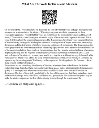 What Are The Voids In The Jewish Museum
On the tour of the Jewish museum, we discussed the idea of what the voids and gaps throughout the
museum are to symbolize to the visitors. When the tour guide asked the group what do these
voids/gaps represent, I replied that the voids are to represent the missing individuals and the Jewish
history. These voids extend throughout the entire height of the museum to represent the void that is
being felt throughout the sequential generations.The discussion on how these voids represent the loss
of Jewish history through the Nazi regime s event of burning down of major institutions, destroying
documents and the destruction of artifacts belonging to the Jewish community. The discussion on the
voids/gaps within the Jewish museum is an interesting topic because most people would not think a lot
of the symbolism behind them. Andrew Gross mentions that they enact a scripted collapse of meaning,
displacing history into the registers of architecture, personal experience and memory (p.85). As I
watched some of the visitors, I noticed most would peer into these voids and shrugged them off while
walking away. These voids add to the story of the museum and to the Jewish history in Germany, by
representing the missing part of this history. It also represents the disruption in the German ... Show
more content on Helpwriting.net ...
These voids act out or embody the absence of the Jews who once lived in Berlin and the Jewish
culture that once flourished here; moving through these spaces makes absence manifest inexperience
(p.84). It is an empty area where once/where there could have been some historical artifacts or
documents. The lost of these individuals lead to the loss of the memories that these individuals have
and there will always be an unfulfilled void in the next generations. The voids are set up in a way to
make the visitors experience the lost of the missing history through the emptiness of the
... Get more on HelpWriting.net ...
 
