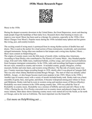 1930s Music Research Paper
Music in the 1930s
During the deepest economic downturn in the United States, the Great Depression, music and dancing
made people forget the hardships of their daily lives. Research shows that listening to music can
improve your mood. Music has been used as a therapy for centuries, especially in the 1930s ( How
Music Changes Your Mood ). Popular music during the 1930s included many upbeat and fun genres
like swing, jazz, and country/western.
The exciting sound of swing music is portrayed from its strong rhythm section of double bass and
drums. This is used as the anchor for a lead section of brass instruments, woodwinds, and sometimes
stringed instruments. Swing often uses medium to fast tempos and a swing time rhythm ( Music ...
Show more content on Helpwriting.net ...
The origins of country music were the folk music of mostly white, working class Americans.
According to Sean Dooley who contributed to The History of Country Music , they blended popular
songs, Irish and Celtic fiddle tunes, traditional ballads, cowboy songs, and various musical traditions
from European immigrant communities. In the 1930s, radio and recordings had begun to popularize
the new style, renamed as country and western . It included country, gospel, bluegrass, cowboy
musicals, brother and sister duets, and western swing (Dooley). The flip side of country music was
jazz. Country musicians began recording boogie in 1939, shortly after it was played at Carnegie Hall.
This was also when Johnny Barfield recorded Boogie Woogie . The start of what was initially called
hillbilly , boogie , or okie boogie became much more popular in late 1945 ( Music in the 1930s ).
Another type of country music with a variety of moods included honky tonk. Honky tonk was a basic
ensemble of guitar, bass, steel guitar, and drums. It became widespread among poor whites in Texas
and Oklahoma. Honky tonk had its roots in western swing and ranchera music of Mexico (Dooley).
Rockabilly was most common in the 1950s among country fans. 1956 was called the Year of
Rockabilly in country music. Rockabilly was a mixture of hillbilly and rock and roll ( Music in the
1930s ). During the era, Elvis Presley converted over to country music and played a huge role in the
music industry. Barn dance shows featuring country music were started all over the South, as far north
as Chicago, and as far west as California. The most important was the Grand Ole
... Get more on HelpWriting.net ...
 