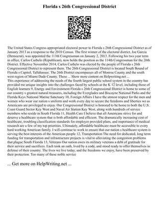 Florida s 26th Congressional District
The United States Congress appropriated electoral power to Florida s 26th Congressional District as of
January 2013 as a response to the 2010 Census. The first winner of the electoral district, Joe Garcia
(Democrat), was appointed the 113th Congressman on January 2, 2013. Following his two year term
in office, Carlos Curbelo (Republican), now holds the position as the 114th Congressman for the 26th
District. Effective November 2014, Carlos Curbelo was elected by the people of Florida s 26th
Congressional District to represent them. The 26th Congressional District is located South Bound of
Florida s Capitol, Tallahassee. The 26th District encompasses all of Monroe County and the south
west region of Miami Dade County. These ... Show more content on Helpwriting.net ...
This experience of addressing the needs of the fourth largest public school system in the country has
provided me unique insights into the challenges faced by schools at the K 12 level, including those of
English learners 9, Energy and Environment Florida s 26th Congressional District is home to some of
our country s greatest natural treasures, including the Everglades and Biscayne National Parks and the
Florida Keys National Marine Sanctuary 10, Foreign Affairs I have the utmost respect for the men and
women who wear our nation s uniform and work every day to secure the freedoms and liberties we as
Americans are privileged to enjoy. Our Congressional District is honored to be home to both the U.S.
Coast Guard Sector Key West and Naval Air Station Key West, along with hundreds of service
members who reside in South Florida 11, Health Care I believe that all Americans strive for and
deserve a healthcare system that is both affordable and efficient. The dramatically increasing cost of
healthcare, troubling classification standards for employer provided plans, and importance of medical
research are a few of my top priorities. Ultimately, affordable healthcare must be accessible to every
hard working American family. I will continue to work to ensure that our nation s healthcare system is
serving the best interests of the American people 12, Transportation The need for dedicated, long term
funding for transportation and infrastructure projects is vital to alleviating the congestion problems
that plague South Florida 13, Veterans Our nation owes its military veterans a debt of gratitude for
their service and sacrifices. Each took an oath, lived by a code, and stood ready to offer themselves in
defense of their country. The lives we live today, and the freedoms we enjoy, have been preserved by
their protection. Too many of these noble service
... Get more on HelpWriting.net ...
 