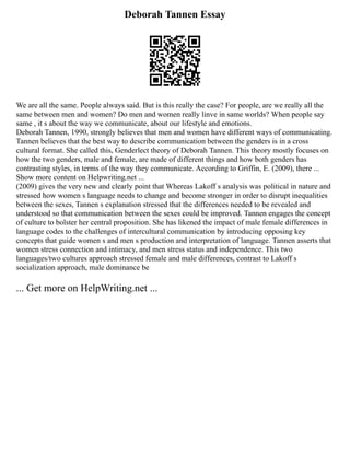 Deborah Tannen Essay
We are all the same. People always said. But is this really the case? For people, are we really all the
same between men and women? Do men and women really linve in same worlds? When people say
same , it s about the way we communicate, about our lifestyle and emotions.
Deborah Tannen, 1990, strongly believes that men and women have different ways of communicating.
Tannen believes that the best way to describe communication between the genders is in a cross
cultural format. She called this, Genderlect theory of Deborah Tannen. This theory mostly focuses on
how the two genders, male and female, are made of different things and how both genders has
contrasting styles, in terms of the way they communicate. According to Griffin, E. (2009), there ...
Show more content on Helpwriting.net ...
(2009) gives the very new and clearly point that Whereas Lakoff s analysis was political in nature and
stressed how women s language needs to change and become stronger in order to disrupt inequalities
between the sexes, Tannen s explanation stressed that the differences needed to be revealed and
understood so that communication between the sexes could be improved. Tannen engages the concept
of culture to bolster her central proposition. She has likened the impact of male female differences in
language codes to the challenges of intercultural communication by introducing opposing key
concepts that guide women s and men s production and interpretation of language. Tannen asserts that
women stress connection and intimacy, and men stress status and independence. This two
languages/two cultures approach stressed female and male differences, contrast to Lakoff s
socialization approach, male dominance be
... Get more on HelpWriting.net ...
 