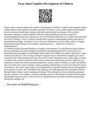Essay about Cognitive Development of Children
Piaget s phase concept explains the cognitive development of children. Cognitive development implies
transformation in the cognitive procedure and skills. In Piaget s vision, initial cognitive development
involves processes based upon measures and afterward proceeds into changes in the cerebral
operations. Schemas; a schema clarifies both the cerebral and physical actions occupied in
comprehending plus knowing. Schemas are sorts of information that help us to explain and understand
the world. In Piaget s vision, a schema includes both a group of understanding and the procedure of
gaining that knowledge. As practice occurs, this new information is used to adapt, add to, or change
formerly presented schemas. For example, a child may have a ... Show more content on
Helpwriting.net ...
As children progress through the phases of cognitive development, it is significant to keep a balance
between applying previous knowledge (assimilation) and changing behavior to account for new
knowledge (accommodation). Equilibration helps explain how children are adept to shift from 1 stage
of theory into the next. The 1st stage of Piaget s concept survives from birth to roughly age 2 and is
centered on the infant attempting to make sense of the world. During the sensor motor stage, an infant
s wisdom of the world is restricted to their sensory observations and motor activities. Behaviors are
restricted to trouble free motor reactions produced by sensory stimuli. Children use skills and abilities
they were born with, such as looking, sucking, grasping, and listening, to learn more about the natural
environment. The sensor motor stage can be separated into 6 separate substages that are distinguished
by the growth of a new skill. Throughout this substage, the child appreciates the atmosphere entirely
through inborn reflexes such as sucking and looking. This substage involves coordinating sensation
and new schemas. For example, a child may perhaps such his or her thumb by accident and then later
intentionally repeat the action. These actions are repeated because the infant finds them pleasurable.
During this substage, the
... Get more on HelpWriting.net ...
 