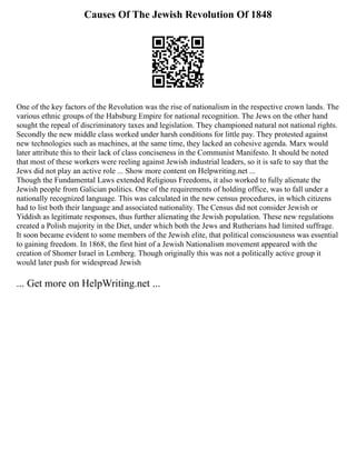 Causes Of The Jewish Revolution Of 1848
One of the key factors of the Revolution was the rise of nationalism in the respective crown lands. The
various ethnic groups of the Habsburg Empire for national recognition. The Jews on the other hand
sought the repeal of discriminatory taxes and legislation. They championed natural not national rights.
Secondly the new middle class worked under harsh conditions for little pay. They protested against
new technologies such as machines, at the same time, they lacked an cohesive agenda. Marx would
later attribute this to their lack of class conciseness in the Communist Manifesto. It should be noted
that most of these workers were reeling against Jewish industrial leaders, so it is safe to say that the
Jews did not play an active role ... Show more content on Helpwriting.net ...
Though the Fundamental Laws extended Religious Freedoms, it also worked to fully alienate the
Jewish people from Galician politics. One of the requirements of holding office, was to fall under a
nationally recognized language. This was calculated in the new census procedures, in which citizens
had to list both their language and associated nationality. The Census did not consider Jewish or
Yiddish as legitimate responses, thus further alienating the Jewish population. These new regulations
created a Polish majority in the Diet, under which both the Jews and Rutherians had limited suffrage.
It soon became evident to some members of the Jewish elite, that political consciousness was essential
to gaining freedom. In 1868, the first hint of a Jewish Nationalism movement appeared with the
creation of Shomer Israel in Lemberg. Though originally this was not a politically active group it
would later push for widespread Jewish
... Get more on HelpWriting.net ...
 