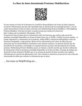 La Base de datos denominada Proteínas Multifacéticas
En una extensa revisión de la literatura los científicos desarrolladores de la base de datos lograron
recolectar 288 proteínas que han sido reportadas bajo la clasificación de moonlight proteins ; con las
cuales desarrollaron la base de datos conocida como Multitasking Proteins DataBase o Moonlighting
Proteins DataBase. Esta base de datos se puede acceder por medio de la dirección
http://wallace.uab.es/multitask/ (Hernández, 2013).
En general la base de datos provee información sobre las funciones que realiza cada una de las
proteínas moonlight disponibles en la base de datos junto con su NCBI y UniProt accesion number , el
estado oligomerico y monomerico de la proteína, código PDB y referencias bibliográficas sobre las
funciones designadas a cada proteína. Dentro de las características de la base de datos hay que
mencionar que los desarrolladores nombraron como función canónica a la primera función que fue
descubierta de la proteína y moonlight a la segunda función que haya sido descubierta de la misma
proteína. Multitasking Proteins DataBase posee un formato y diseño sencillo que facilita la obtención
de información sobre las proteínas moonlight disponibles en la base de datos. El grupo de trabajo que
desarrollo la base utilizaron MySQL que es un sistema de gestión de bases de datos muy rápida y
utilizada para la creación de aplicaciones web. Este sistema se caracteriza en que provee una colección
estructurada de tablas que contiene la información que se desea
... Get more on HelpWriting.net ...
 
