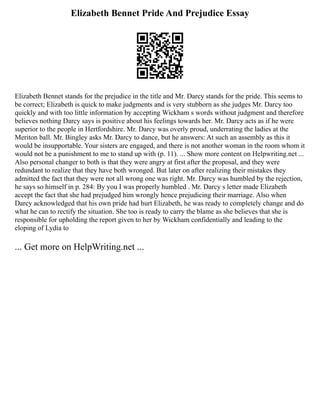 Elizabeth Bennet Pride And Prejudice Essay
Elizabeth Bennet stands for the prejudice in the title and Mr. Darcy stands for the pride. This seems to
be correct; Elizabeth is quick to make judgments and is very stubborn as she judges Mr. Darcy too
quickly and with too little information by accepting Wickham s words without judgment and therefore
believes nothing Darcy says is positive about his feelings towards her. Mr. Darcy acts as if he were
superior to the people in Hertfordshire. Mr. Darcy was overly proud, underrating the ladies at the
Meriton ball. Mr. Bingley asks Mr. Darcy to dance, but he answers: At such an assembly as this it
would be insupportable. Your sisters are engaged, and there is not another woman in the room whom it
would not be a punishment to me to stand up with (p. 11). ... Show more content on Helpwriting.net ...
Also personal changer to both is that they were angry at first after the proposal, and they were
redundant to realize that they have both wronged. But later on after realizing their mistakes they
admitted the fact that they were not all wrong one was right. Mr. Darcy was humbled by the rejection,
he says so himself in p. 284: By you I was properly humbled . Mr. Darcy s letter made Elizabeth
accept the fact that she had prejudged him wrongly hence prejudicing their marriage. Also when
Darcy acknowledged that his own pride had hurt Elizabeth, he was ready to completely change and do
what he can to rectify the situation. She too is ready to carry the blame as she believes that she is
responsible for upholding the report given to her by Wickham confidentially and leading to the
eloping of Lydia to
... Get more on HelpWriting.net ...
 