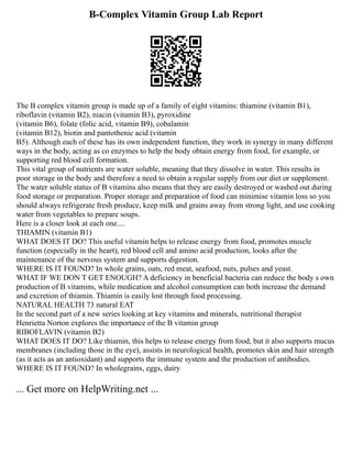 B-Complex Vitamin Group Lab Report
The B complex vitamin group is made up of a family of eight vitamins: thiamine (vitamin B1),
riboflavin (vitamin B2), niacin (vitamin B3), pyroxidine
(vitamin B6), folate (folic acid, vitamin B9), cobalamin
(vitamin B12), biotin and pantothenic acid (vitamin
B5). Although each of these has its own independent function, they work in synergy in many different
ways in the body, acting as co enzymes to help the body obtain energy from food, for example, or
supporting red blood cell formation.
This vital group of nutrients are water soluble, meaning that they dissolve in water. This results in
poor storage in the body and therefore a need to obtain a regular supply from our diet or supplement.
The water soluble status of B vitamins also means that they are easily destroyed or washed out during
food storage or preparation. Proper storage and preparation of food can minimise vitamin loss so you
should always refrigerate fresh produce, keep milk and grains away from strong light, and use cooking
water from vegetables to prepare soups.
Here is a closer look at each one....
THIAMIN (vitamin B1)
WHAT DOES IT DO? This useful vitamin helps to release energy from food, promotes muscle
function (especially in the heart), red blood cell and amino acid production, looks after the
maintenance of the nervous system and supports digestion.
WHERE IS IT FOUND? In whole grains, oats, red meat, seafood, nuts, pulses and yeast.
WHAT IF WE DON T GET ENOUGH? A deficiency in beneficial bacteria can reduce the body s own
production of B vitamins, while medication and alcohol consumption can both increase the demand
and excretion of thiamin. Thiamin is easily lost through food processing.
NATURAL HEALTH 73 natural EAT
In the second part of a new series looking at key vitamins and minerals, nutritional therapist
Henrietta Norton explores the importance of the B vitamin group
RIBOFLAVIN (vitamin B2)
WHAT DOES IT DO? Like thiamin, this helps to release energy from food, but it also supports mucus
membranes (including those in the eye), assists in neurological health, promotes skin and hair strength
(as it acts as an antioxidant) and supports the immune system and the production of antibodies.
WHERE IS IT FOUND? In wholegrains, eggs, dairy
... Get more on HelpWriting.net ...
 