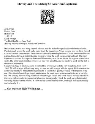 Slavery And The Making Of American Capitalism
Jose Arciga
Robert Dean
History 110
11.10.15
Essay Prompt
The Half Has Never Been Told
:Slavery and the making of American Capitalism
Back when America was being shaped, tobacco was the main slave produced trade in the colonies.
Plantations all across the south had a majority of the slaves from Africa brought here on ships. Forced
to work for their slave owners. Tobacco wasn t the only booming business. Cotton soon came into the
picture, the north was a more industrial economy, while the south remained agricultural. The most
important economic development in the mid 19th century was the shift from the upper south to lower
south. The upper south relied on tobacco , it was very unstable , and the land was used. So the shift to
cotton was a necessity.
Slavery was huge in america, and it even lead to a civil war, it lasted a very long time, from 1619
1865. We still struggle with slavery today because we still struggle with its legacy. Without cotton the
north would not have been able to industrialize, at least not as quickly because cotton textiles were
one of the first industrially produced products and the most important commodity in world trade by
the 19th century. Almost every plantation owner bought slaves. The south was so plowed into slaves
there was little room for technological advances, like railroads, I think the south sucked at the civil
war thing because of that reason. In short slavery dominated the south, shaping it both economically
and culturally. It s
... Get more on HelpWriting.net ...
 