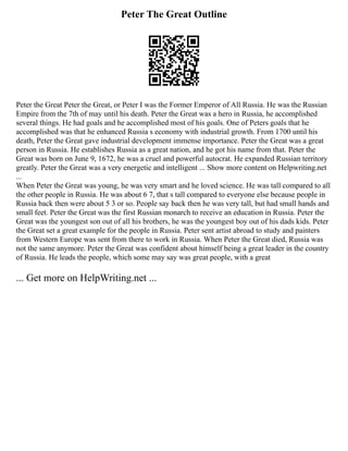 Peter The Great Outline
Peter the Great Peter the Great, or Peter I was the Former Emperor of All Russia. He was the Russian
Empire from the 7th of may until his death. Peter the Great was a hero in Russia, he accomplished
several things. He had goals and he accomplished most of his goals. One of Peters goals that he
accomplished was that he enhanced Russia s economy with industrial growth. From 1700 until his
death, Peter the Great gave industrial development immense importance. Peter the Great was a great
person in Russia. He establishes Russia as a great nation, and he got his name from that. Peter the
Great was born on June 9, 1672, he was a cruel and powerful autocrat. He expanded Russian territory
greatly. Peter the Great was a very energetic and intelligent ... Show more content on Helpwriting.net
...
When Peter the Great was young, he was very smart and he loved science. He was tall compared to all
the other people in Russia. He was about 6 7, that s tall compared to everyone else because people in
Russia back then were about 5 3 or so. People say back then he was very tall, but had small hands and
small feet. Peter the Great was the first Russian monarch to receive an education in Russia. Peter the
Great was the youngest son out of all his brothers, he was the youngest boy out of his dads kids. Peter
the Great set a great example for the people in Russia. Peter sent artist abroad to study and painters
from Western Europe was sent from there to work in Russia. When Peter the Great died, Russia was
not the same anymore. Peter the Great was confident about himself being a great leader in the country
of Russia. He leads the people, which some may say was great people, with a great
... Get more on HelpWriting.net ...
 