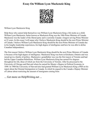 Essay On William Lyon Mackenzie King
William Lyon Mackenzie King
Help those who cannot help themselves was William Lyon Mackenzie King s life motto as a child.
William Lyon Mackenzie, better known as Mackenzie King was the 10th Prime Minister of Canada.
Mackenzie was the leader of the liberal party and is currently Canada s longest serving Prime Minister
at 22 years. In this essay I will argue why I believe Mackenzie King should be the next Prime Minister
of Canada. I believe William Lyon Mackenzie King should be the next Prime Minister of Canada due
to his lengthy leadership experiences, his high degree of intelligence and how he was able to define
Canadian Independence.
The first reason I believe William Lyon Mackenzie King should be the next Prime Minister of Canada
is because of his high degree of intelligence. Mackenzie King was born in Kitchener, Ontario and was
raised up in a family of politics. Mackenzie s grandfather was was the first mayor of Toronto and had
led the Upper Canadian Rebellions. William Lyon Mackenzie King has earned five degrees
throughout his life, three of which are from the University of Toronto. After he processed to the
University of Chicago and Harvard where he earned his Master s Degree in Political Economy in
1898. In 1908 the University of Harvard also had granted William Lyon Mackenzie King a PhD on his
report about the Oriental Immigration to Canada. In which he argued to the Canada s Deputy Minister
of Labour about restricting the amount of immigrants coming from
... Get more on HelpWriting.net ...
 