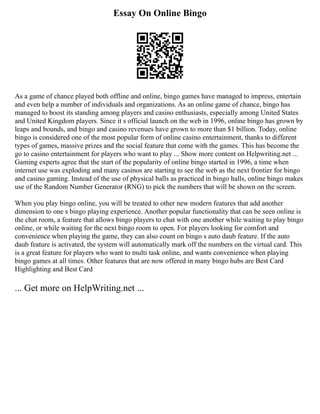 Essay On Online Bingo
As a game of chance played both offline and online, bingo games have managed to impress, entertain
and even help a number of individuals and organizations. As an online game of chance, bingo has
managed to boost its standing among players and casino enthusiasts, especially among United States
and United Kingdom players. Since it s official launch on the web in 1996, online bingo has grown by
leaps and bounds, and bingo and casino revenues have grown to more than $1 billion. Today, online
bingo is considered one of the most popular form of online casino entertainment, thanks to different
types of games, massive prizes and the social feature that come with the games. This has become the
go to casino entertainment for players who want to play ... Show more content on Helpwriting.net ...
Gaming experts agree that the start of the popularity of online bingo started in 1996, a time when
internet use was exploding and many casinos are starting to see the web as the next frontier for bingo
and casino gaming. Instead of the use of physical balls as practiced in bingo halls, online bingo makes
use of the Random Number Generator (RNG) to pick the numbers that will be shown on the screen.
When you play bingo online, you will be treated to other new modern features that add another
dimension to one s bingo playing experience. Another popular functionality that can be seen online is
the chat room, a feature that allows bingo players to chat with one another while waiting to play bingo
online, or while waiting for the next bingo room to open. For players looking for comfort and
convenience when playing the game, they can also count on bingo s auto daub feature. If the auto
daub feature is activated, the system will automatically mark off the numbers on the virtual card. This
is a great feature for players who want to multi task online, and wants convenience when playing
bingo games at all times. Other features that are now offered in many bingo hubs are Best Card
Highlighting and Best Card
... Get more on HelpWriting.net ...
 