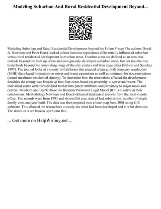 Modeling Suburban And Rural Residential Development Beyond...
Modeling Suburban and Rural Residential Development beyond the Urban Fringe The authors David
A. Newburn and Peter Berck looked at how land use regulations differentially influenced suburban
versus rural residential development in exurban areas. Exurban areas are defined as an area that
extends beyond the built up urban and contiguously developed suburban areas, but not into the true
hinterlands beyond the commuting range of the city centers and their edge cities (Nelson and Sanchez
1997). The journal looks at a county in California that enacted urban growth boundary regulations
(UGB) that placed limitations on sewer and water extensions as well as minimum lot size restrictions
(zoned maximum residential density). To determine how the restrictions affected the development
densities the county was broken up into four zones based on proximity to sewer and water. The
individual zones were then divided farther into parcel attributes and proximity to major roads and
centers. Newburn and Berck chose the Random Parameter Logit Model (RPL) to arrive at their
conclusions. Methodology Newburn and Berck obtained land parcel records from the local county
office. The records were from 1993 and showed lot size, date of last subdivision, number of single
family units and year built. The data was then imputed over a base map from 2001 using GIS
software. This allowed the researchers to easily see what had been developed and at what densities.
The densities were broken down into five
... Get more on HelpWriting.net ...
 