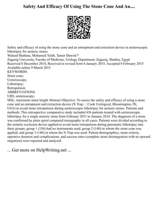 Safety And Efficacy Of Using The Stone Cone And An....
Safety and efficacy of using the stone cone and an entrapment and extraction device in ureteroscopic
lithotripsy for ureteric stones
Waleed Shabana, Mohamed Teleb, Tamer Dawod *
Zagazig University, Faculty of Medicine, Urology Department, Zagazig, Sharkia, Egypt
Received 8 December 2014, Received in revised form 6 January 2015, Accepted 8 February 2015
Available online 9 March 2015
KEYWORDS
Stone cone;
Ureteroscopy;
Lithotripsy;
Retropulsion
ABBREVIATIONS
URS, ureteroscopy;
MSL, maximum stone length Abstract Objective: To assess the safety and efficacy of using a stone
cone and an entrapment and extraction device (N Trap, Cook Urological, Bloomington, IN,
USA) to avoid stone retropulsion during ureteroscopic lithotripsy for ureteric stones. Patients and
methods: This retrospective comparative study included 436 patients treated with ureteroscopic
lithotripsy for a single ureteric stone from February 2011 to January 2014. The diagnosis of a stone
was confirmed by plain spiral computed tomography in all cases. Patients were divided according to
the ureteric occlusion device applied to avoid stone retropulsion during pneumatic lithotripsy into
three groups; group 1 (156) had no instruments used, group 2 (140) in whom the stone cone was
applied, and group 3 (140) in whom the N Trap was used. Patient demographics, stone criteria,
operative duration and complications, and success rates (complete stone disintegration with no upward
migration) were reported and analysed
... Get more on HelpWriting.net ...
 