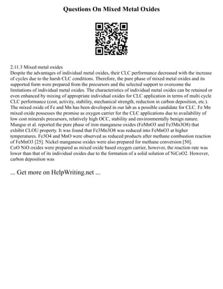 Questions On Mixed Metal Oxides
2.11.3 Mixed metal oxides
Despite the advantages of individual metal oxides, their CLC performance decreased with the increase
of cycles due to the harsh CLC conditions. Therefore, the pure phase of mixed metal oxides and its
supported form were prepared from the precursors and the selected support to overcome the
limitations of individual metal oxides. The characteristics of individual metal oxides can be retained or
even enhanced by mixing of appropriate individual oxides for CLC application in terms of multi cycle
CLC performance (cost, activity, stability, mechanical strength, reduction in carbon deposition, etc.).
The mixed oxide of Fe and Mn has been developed in our lab as a possible candidate for CLC. Fe Mn
mixed oxide possesses the promise as oxygen carrier for the CLC applications due to availability of
low cost minerals precursors, relatively high OCC, stability and environmentally benign nature.
Mungse et al. reported the pure phase of iron manganese oxides (FeMnO3 and Fe3Mn3O8) that
exhibit CLOU property. It was found that Fe3Mn3O8 was reduced into FeMnO3 at higher
temperatures. Fe3O4 and MnO were observed as reduced products after methane combustion reaction
of FeMnO3 [25]. Nickel manganese oxides were also prepared for methane conversion [50].
CoO NiO oxides were prepared as mixed oxide based oxygen carrier, however, the reaction rate was
lower than that of its individual oxides due to the formation of a solid solution of NiCoO2. However,
carbon deposition was
... Get more on HelpWriting.net ...
 