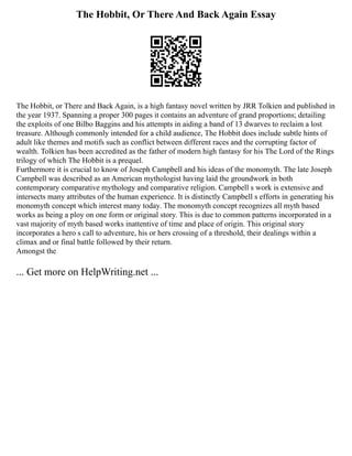 The Hobbit, Or There And Back Again Essay
The Hobbit, or There and Back Again, is a high fantasy novel written by JRR Tolkien and published in
the year 1937. Spanning a proper 300 pages it contains an adventure of grand proportions; detailing
the exploits of one Bilbo Baggins and his attempts in aiding a band of 13 dwarves to reclaim a lost
treasure. Although commonly intended for a child audience, The Hobbit does include subtle hints of
adult like themes and motifs such as conflict between different races and the corrupting factor of
wealth. Tolkien has been accredited as the father of modern high fantasy for his The Lord of the Rings
trilogy of which The Hobbit is a prequel.
Furthermore it is crucial to know of Joseph Campbell and his ideas of the monomyth. The late Joseph
Campbell was described as an American mythologist having laid the groundwork in both
contemporary comparative mythology and comparative religion. Campbell s work is extensive and
intersects many attributes of the human experience. It is distinctly Campbell s efforts in generating his
monomyth concept which interest many today. The monomyth concept recognizes all myth based
works as being a ploy on one form or original story. This is due to common patterns incorporated in a
vast majority of myth based works inattentive of time and place of origin. This original story
incorporates a hero s call to adventure, his or hers crossing of a threshold, their dealings within a
climax and or final battle followed by their return.
Amongst the
... Get more on HelpWriting.net ...
 