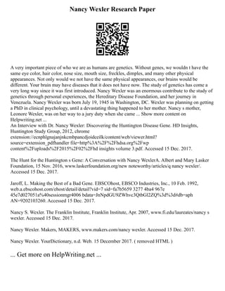 Nancy Wexler Research Paper
A very important piece of who we are as humans are genetics. Without genes, we wouldn t have the
same eye color, hair color, nose size, mouth size, freckles, dimples, and many other physical
appearances. Not only would we not have the same physical appearances, our brains would be
different. Your brain may have diseases that it does not have now. The study of genetics has come a
very long way since it was first introduced. Nancy Wexler was an enormous contribute to the study of
genetics through personal experiences, the Hereditary Disease Foundation, and her journey in
Venezuela. Nancy Wexler was born July 19, 1945 in Washington, DC. Wexler was planning on getting
a PhD in clinical psychology, until a devastating thing happened to her mother. Nancy s mother,
Leonore Wexler, was on her way to a jury duty when she came ... Show more content on
Helpwriting.net ...
An Interview with Dr. Nancy Wexler: Discovering the Huntington Disease Gene. HD Insights,
Huntington Study Group, 2012, chrome
extension://ecnphlgnajanjnkcmbpancdjoidceilk/content/web/viewer.html?
source=extension_pdfhandler file=http%3A%2F%2Fhdsa.org%2Fwp
content%2Fuploads%2F2015%2F02%2Fhd insights volume 3.pdf. Accessed 15 Dec. 2017.
The Hunt for the Huntington s Gene: A Conversation with Nancy WexlerA. Albert and Mary Lasker
Foundation, 15 Nov. 2016, www.laskerfoundation.org/new noteworthy/articles/q nancy wexler/.
Accessed 15 Dec. 2017.
Jaroff, L. Making the Best of a Bad Gene. EBSCOhost, EBSCO Industries, Inc., 10 Feb. 1992,
web.a.ebscohost.com/ehost/detail/detail?vid=7 sid=fa7b5659 3277 4ba4 967e
45e7d027051a%40sessionmgr4006 bdata=JnNpdGU9ZWhvc3QtbGl2ZQ%3d%3d#db=aph
AN=9202103260. Accessed 15 Dec. 2017.
Nancy S. Wexler. The Franklin Institute, Franklin Institute, Apr. 2007, www.fi.edu/laureates/nancy s
wexler. Accessed 15 Dec. 2017.
Nancy Wexler. Makers, MAKERS, www.makers.com/nancy wexler. Accessed 15 Dec. 2017.
Nancy Wexler. YourDictionary, n.d. Web. 15 December 2017. ( removed HTML )
... Get more on HelpWriting.net ...
 