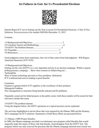 Ict Failures in Gotv for Us Presedential Elections
Interim Report ICT use in Getting out the Vote in recent US Presidential Elections: A Tale of Two
Solutions. Xxxxxxxxxxxxx (for module ISM106) December 13, 2012
Contents.
1.0 Background and Objectives........................................................3
2.0 Literature Search and Methodology.............................................4
3.0 GOTV The Problem Domain....................................................5
4.0 Timetable..............................................................................7
5.0 References.............................................................................8
Good judgment comes from experience, but a lot of that comes from bad judgment . Will Rogers,
American Humorist (1879 1935).
1.0 Background and Objectives.
Getting out the vote (GOTV) is a very important activity in an election campaign. Within a typical
polling precinct, campaign ... Show more content on Helpwriting.net ...
Technophilia
More or better technology prevents or fixes problems. Idolisation
ICT is idolised and seen as leading to great benefits.
Lomanism
Feigned or genuine belief of IT suppliers in the excellence of their products.
Managerial Faddism
New management or structures bring benefits and prevent/fix problems.
Originally conceived for failed projects in the public sector, both these models will be tested for their
relevance outside that arena.
3.0 GOTV The problem domain.
Using the diagram below, the GOTV operations at a typical precinct can be explained.
The activities highlighted in red are those that were targeted by the Obama 2008 and the Romney
2012 campaigns for ICT solutions. Summaries of both these efforts are presented below.
3.1 Obama s 2008 Project Houdini.
In 2008, the Obama campaign unveiled a revolutionary new program called Houdini that would
magically make the names of those who had already voted disappear from the GOTV lists. The
program which was only reserved for precincts that the Obama campaign deemed most crucial was
 